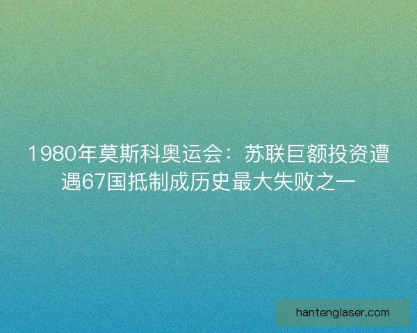 1980年莫斯科奥运会：苏联巨额投资遭遇67国抵制成历史最大失败之一