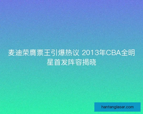 麦迪荣膺票王引爆热议 2013年CBA全明星首发阵容揭晓