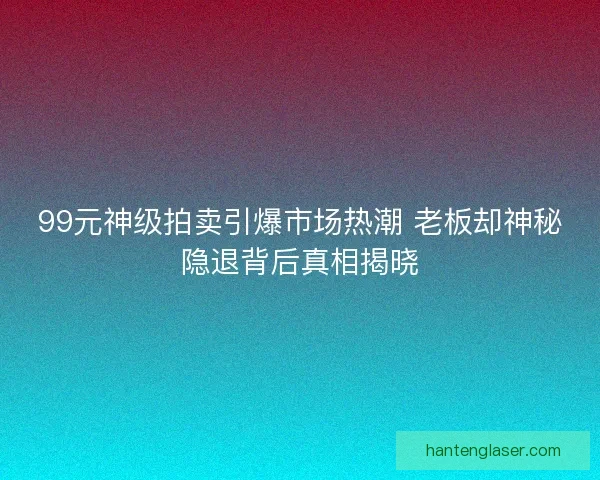 99元神级拍卖引爆市场热潮 老板却神秘隐退背后真相揭晓