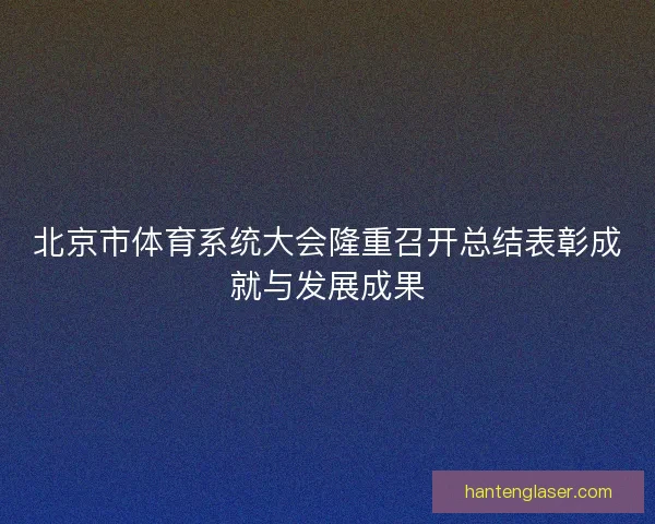 北京市体育系统大会隆重召开总结表彰成就与发展成果