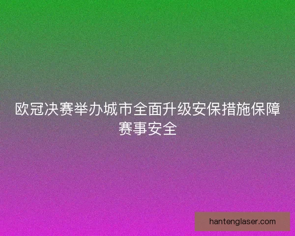 欧冠决赛举办城市全面升级安保措施保障赛事安全