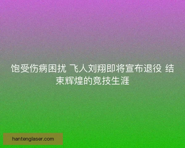 饱受伤病困扰 飞人刘翔即将宣布退役 结束辉煌的竞技生涯