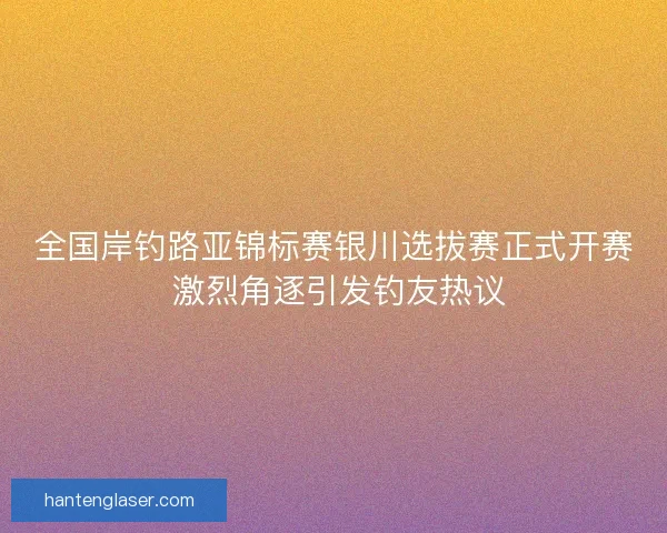 全国岸钓路亚锦标赛银川选拔赛正式开赛 激烈角逐引发钓友热议